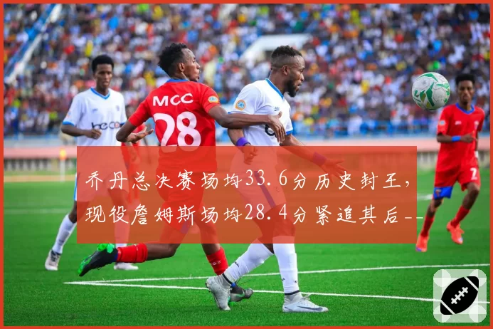 乔丹总决赛场均33.6分历史封王,现役詹姆斯场均28.4分紧追其后__br_