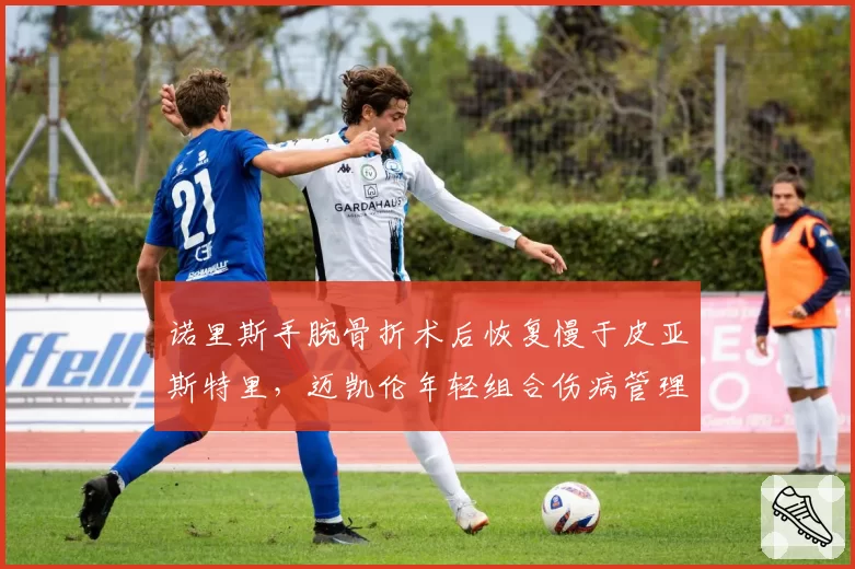 诺里斯手腕骨折术后恢复慢于皮亚斯特里,迈凯伦年轻组合伤病管理差异大