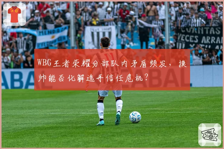 WBG王者荣耀分部队内矛盾频发，换帅能否化解选手信任危机？