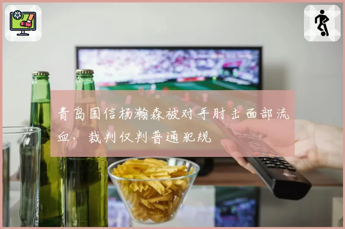 青岛国信杨瀚森被对手肘击面部流血,裁判仅判普通犯规