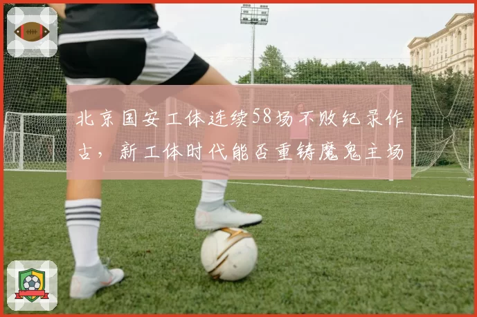 北京国安工体连续58场不败纪录作古,新工体时代能否重铸魔鬼主场?