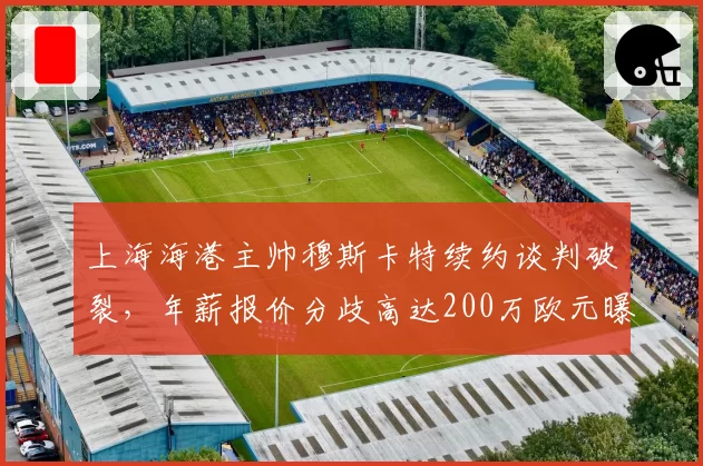 上海海港主帅穆斯卡特续约谈判破裂，年薪报价分歧高达200万欧元曝光