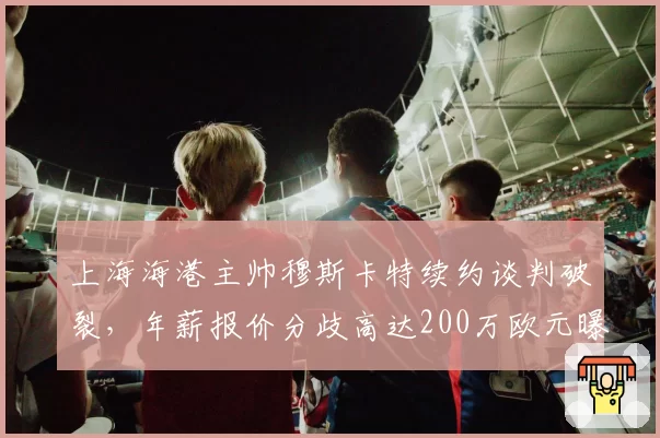 上海海港主帅穆斯卡特续约谈判破裂，年薪报价分歧高达200万欧元曝光