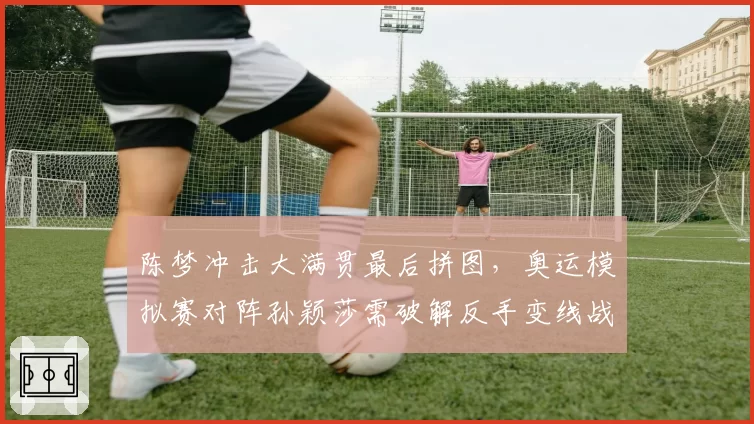 陈梦冲击大满贯最后拼图，奥运模拟赛对阵孙颖莎需破解反手变线战术