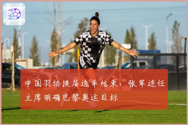 中国羽协换届选举结束,张军连任主席明确巴黎奥运目标