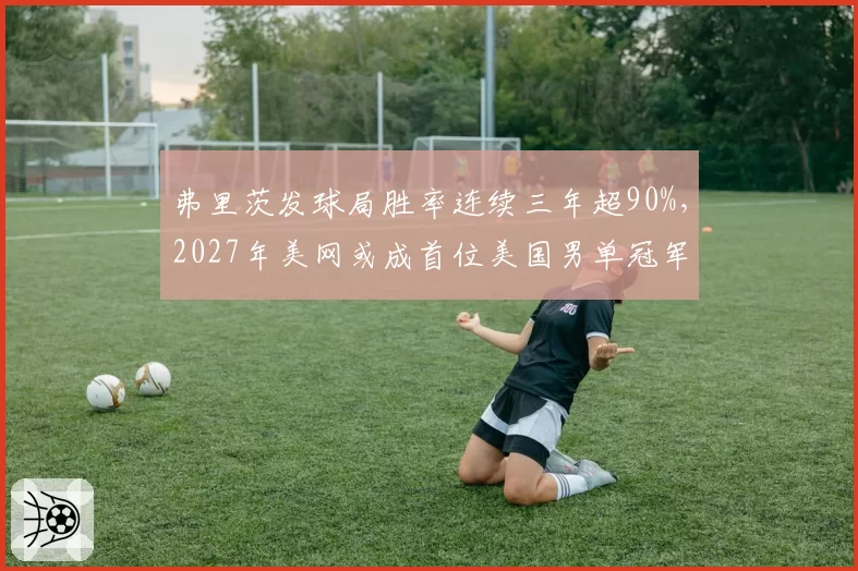 弗里茨发球局胜率连续三年超90%，2027年美网或成首位美国男单冠军