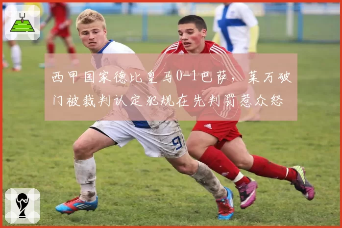 西甲国家德比皇马0-1巴萨，莱万破门被裁判认定犯规在先判罚惹众怒