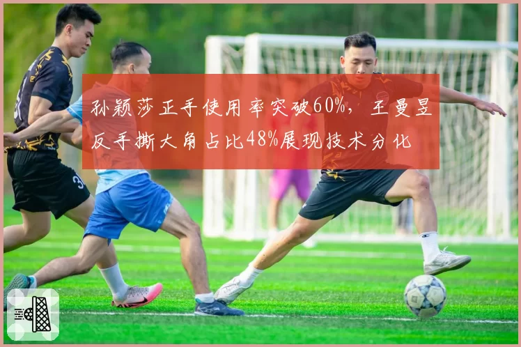 孙颖莎正手使用率突破60%,王曼昱反手撕大角占比48%展现技术分化