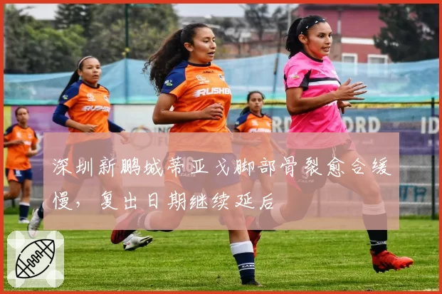 深圳新鹏城蒂亚戈脚部骨裂愈合缓慢，复出日期继续延后