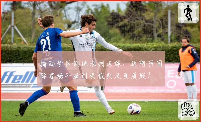 梅西禁区倒地未判点球,迈阿密国际客场平局引发裁判尺度质疑?