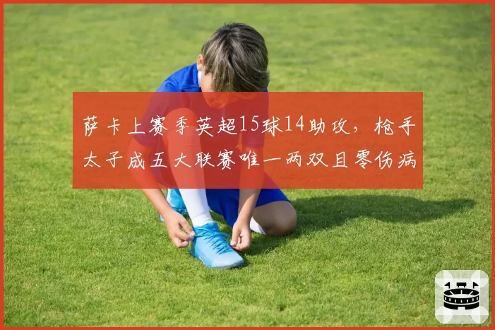 萨卡上赛季英超15球14助攻,枪手太子成五大联赛唯一两双且零伤病边锋