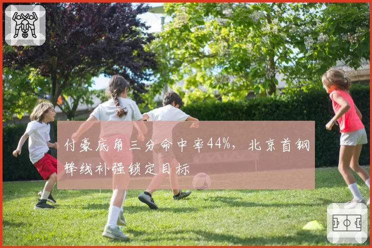 付豪底角三分命中率44%,北京首钢锋线补强锁定目标
