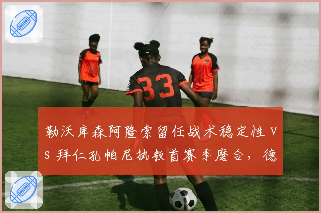 勒沃库森阿隆索留任战术稳定性 vs 拜仁孔帕尼执教首赛季磨合，德甲冠军卫冕悬念升级