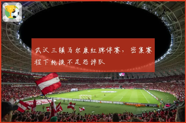 武汉三镇马尔康红牌停赛,密集赛程下轮换不足恐掉队