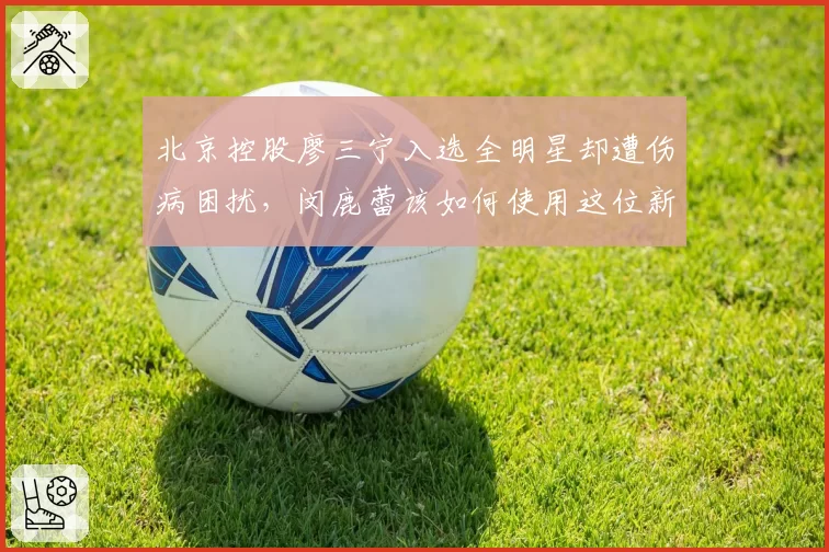 北京控股廖三宁入选全明星却遭伤病困扰，闵鹿蕾该如何使用这位新星？