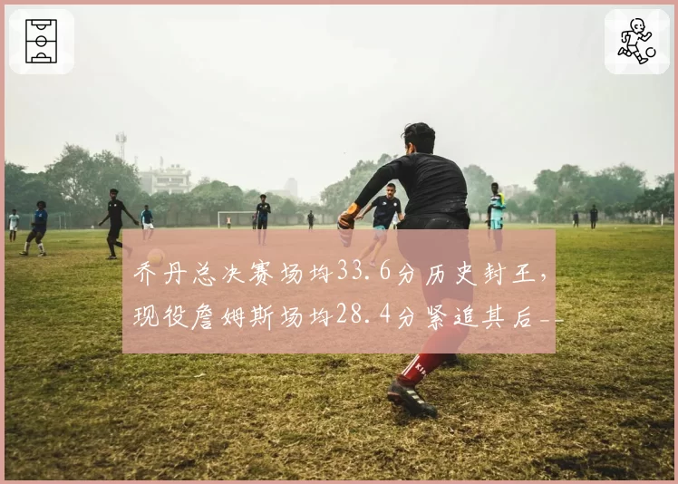 乔丹总决赛场均33.6分历史封王,现役詹姆斯场均28.4分紧追其后__br_