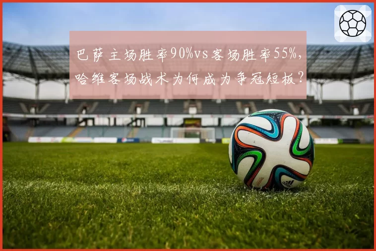 巴萨主场胜率90%vs客场胜率55%,哈维客场战术为何成为争冠短板?