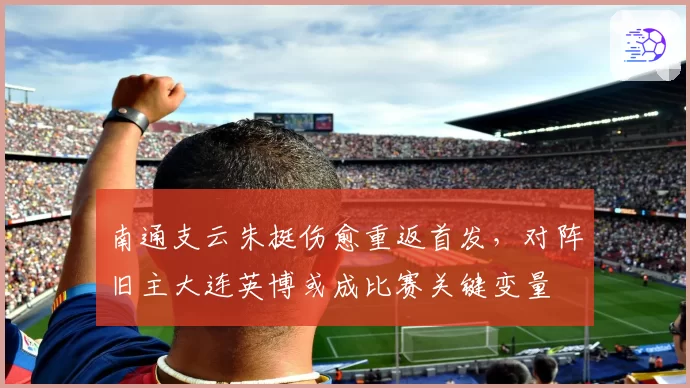 南通支云朱挺伤愈重返首发，对阵旧主大连英博或成比赛关键变量