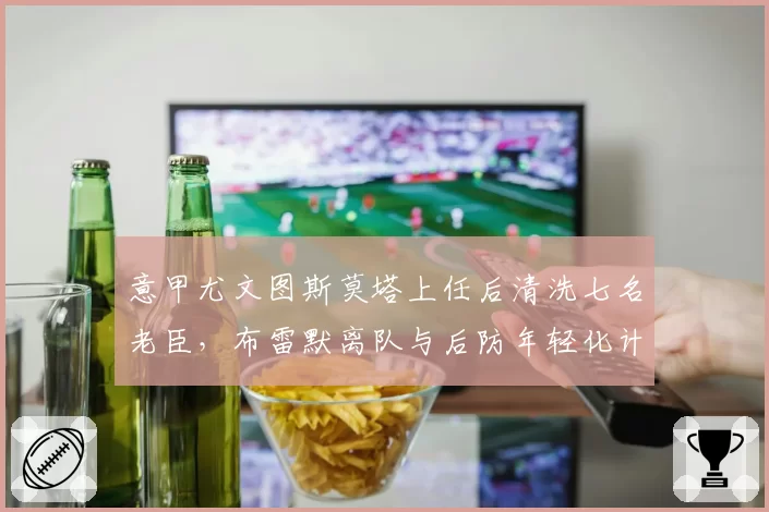意甲尤文图斯莫塔上任后清洗七名老臣,布雷默离队与后防年轻化计划如何自洽?