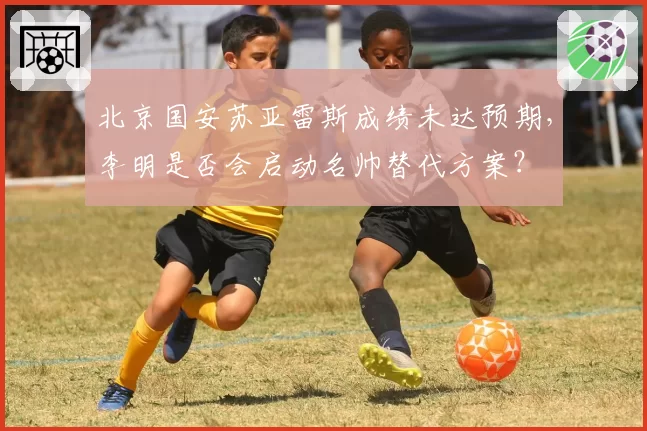 北京国安苏亚雷斯成绩未达预期,李明是否会启动名帅替代方案?