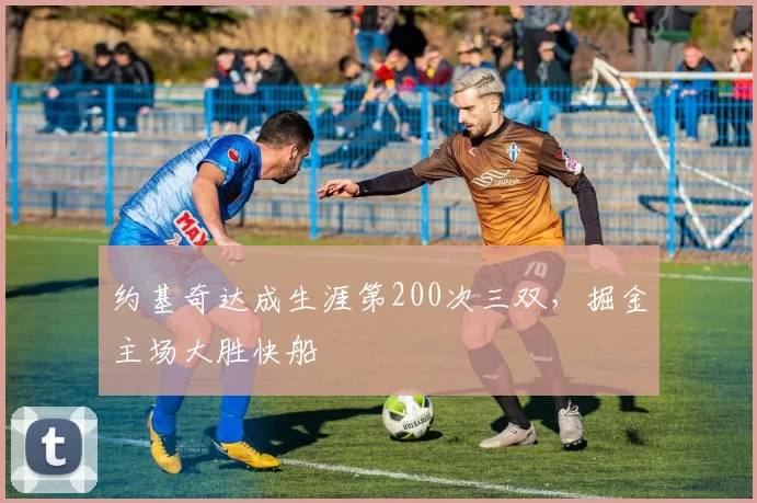 约基奇达成生涯第200次三双，掘金主场大胜快船
