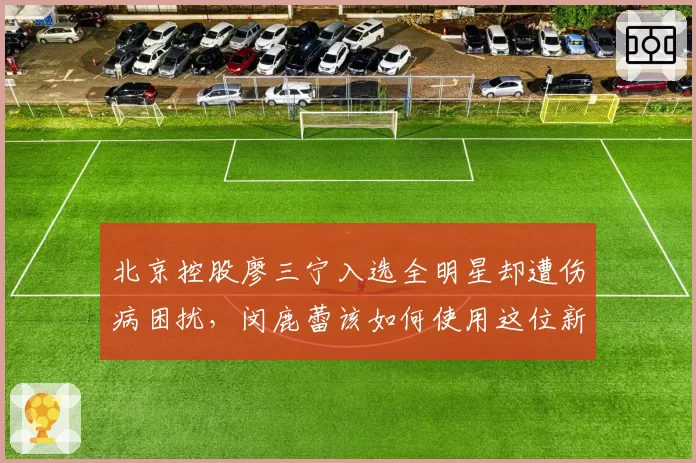 北京控股廖三宁入选全明星却遭伤病困扰，闵鹿蕾该如何使用这位新星？