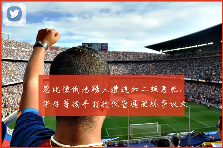 恩比德倒地踢人遭追加二级恶犯，字母哥扬手打脸仅普通犯规争议大