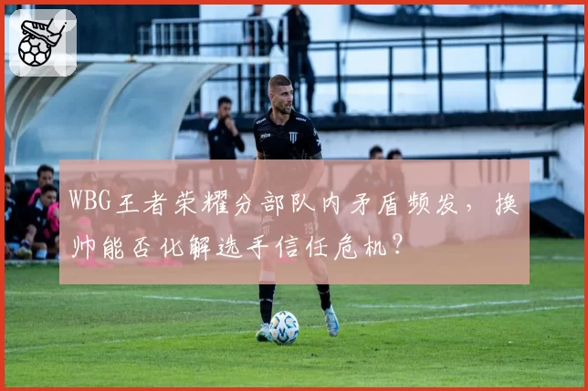 WBG王者荣耀分部队内矛盾频发，换帅能否化解选手信任危机？