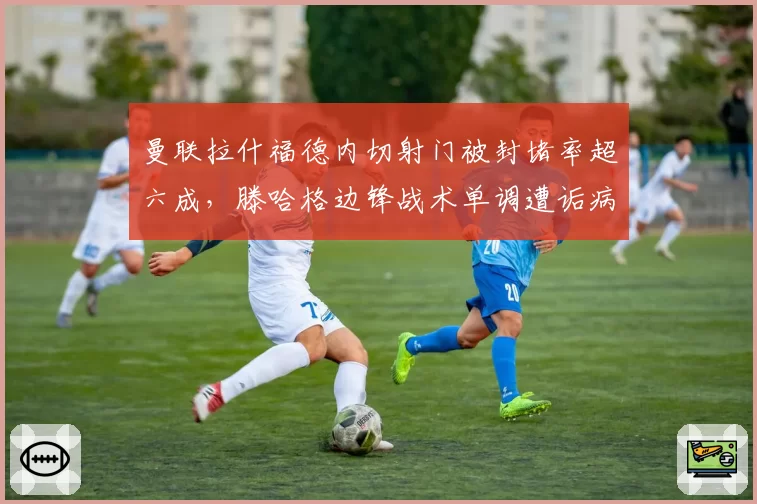 曼联拉什福德内切射门被封堵率超六成，滕哈格边锋战术单调遭诟病