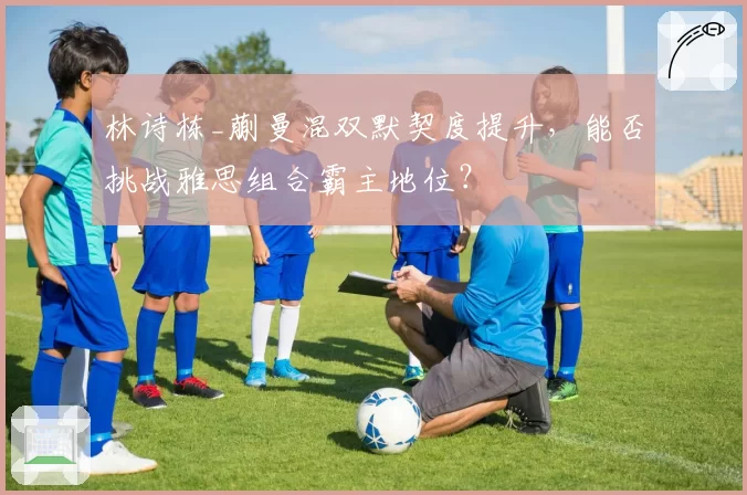 林诗栋_蒯曼混双默契度提升,能否挑战雅思组合霸主地位?