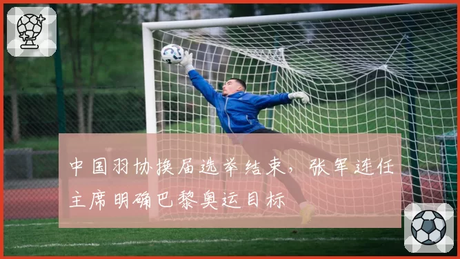 中国羽协换届选举结束,张军连任主席明确巴黎奥运目标