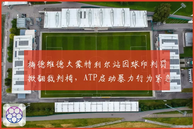 梅德维德夫蒙特利尔站因球印判罚掀翻裁判椅,ATP启动暴力行为紧急调查程序