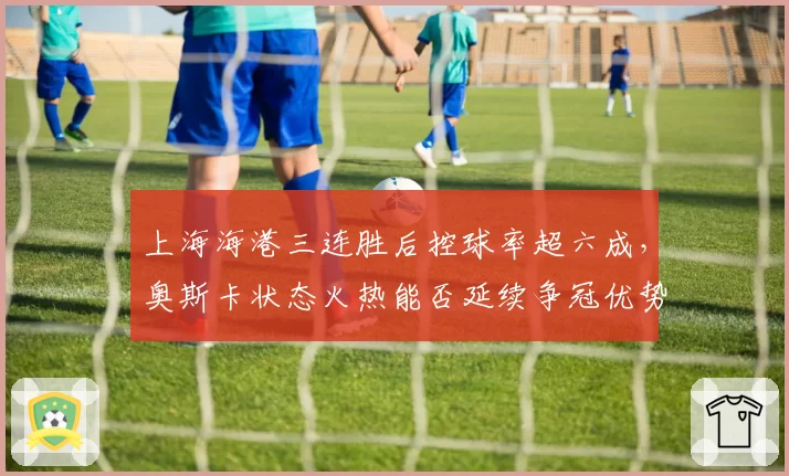 上海海港三连胜后控球率超六成，奥斯卡状态火热能否延续争冠优势？