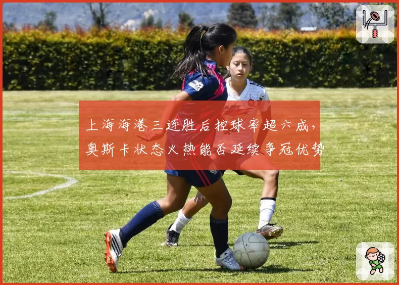 上海海港三连胜后控球率超六成，奥斯卡状态火热能否延续争冠优势？