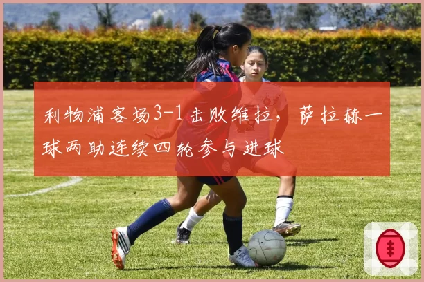 利物浦客场3-1击败维拉，萨拉赫一球两助连续四轮参与进球