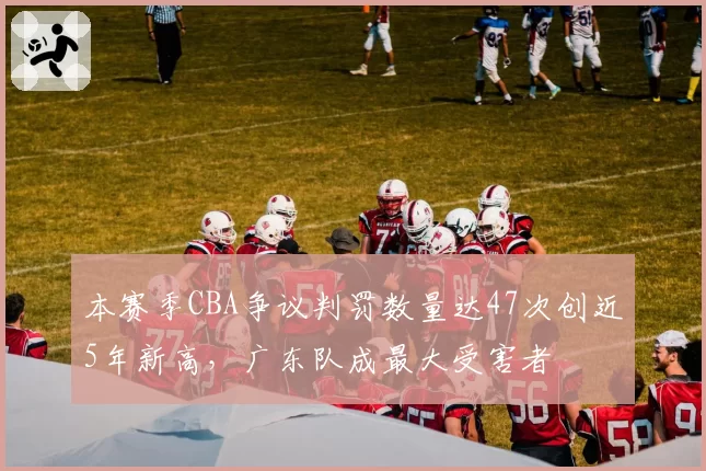 本赛季CBA争议判罚数量达47次创近5年新高，广东队成最大受害者