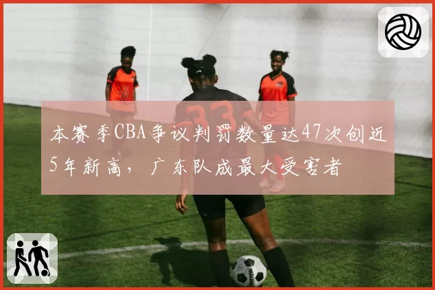 本赛季CBA争议判罚数量达47次创近5年新高，广东队成最大受害者