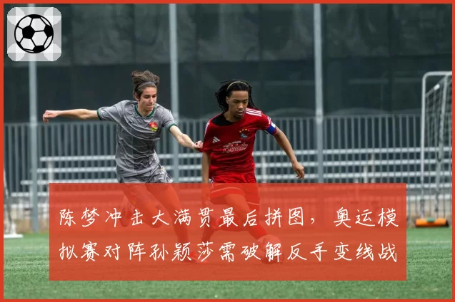 陈梦冲击大满贯最后拼图，奥运模拟赛对阵孙颖莎需破解反手变线战术