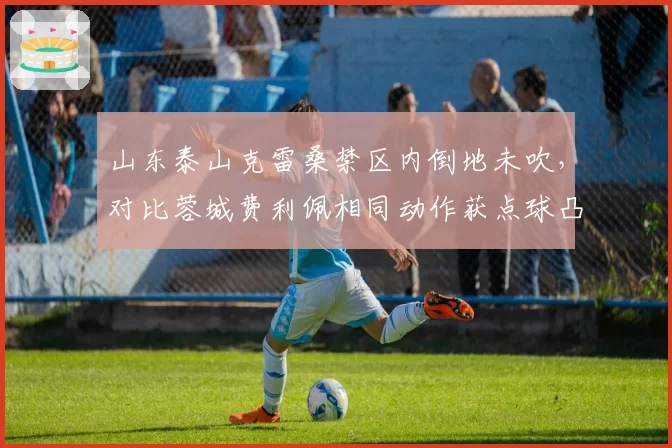山东泰山克雷桑禁区内倒地未吹,对比蓉城费利佩相同动作获点球凸显尺度不一
