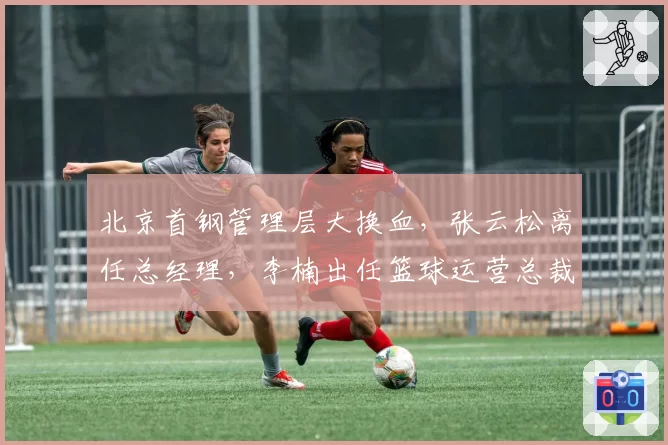 北京首钢管理层大换血，张云松离任总经理，李楠出任篮球运营总裁