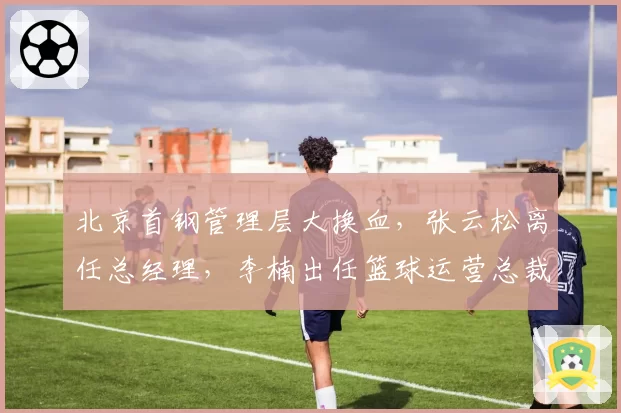 北京首钢管理层大换血，张云松离任总经理，李楠出任篮球运营总裁