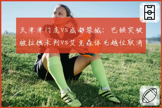 天津津门虎vs成都蓉城:巴顿突破被拉拽未判vs艾克森体毛越位取消进球,VAR双标