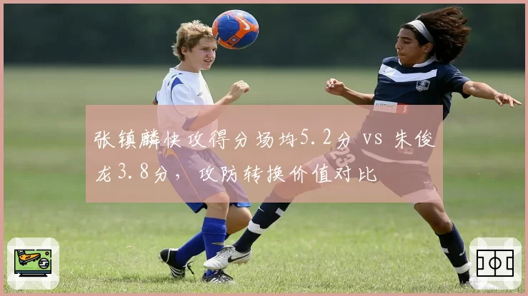 张镇麟快攻得分场均5.2分 vs 朱俊龙3.8分，攻防转换价值对比