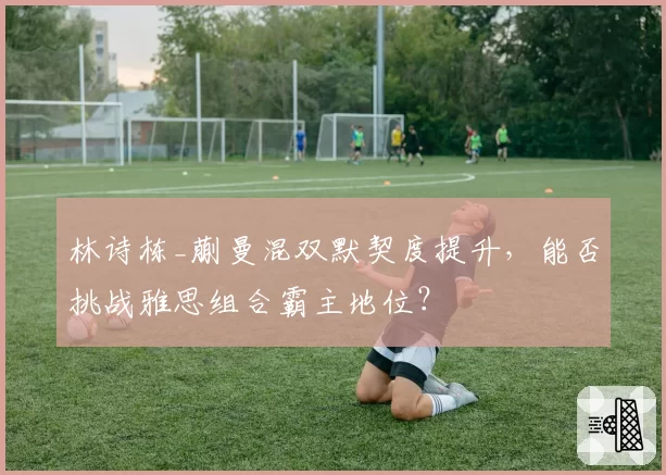 林诗栋_蒯曼混双默契度提升,能否挑战雅思组合霸主地位?