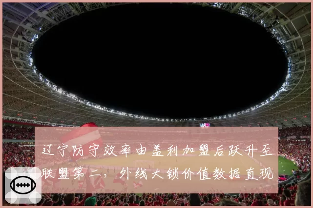 辽宁防守效率由盖利加盟后跃升至联盟第二，外线大锁价值数据直现