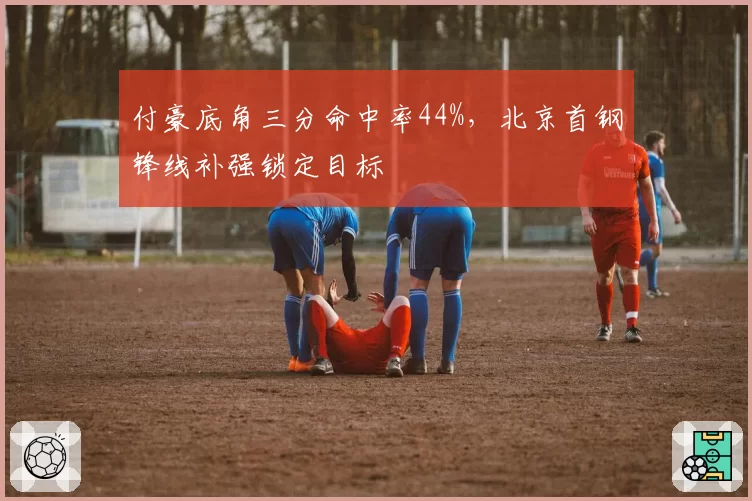 付豪底角三分命中率44%，北京首钢锋线补强锁定目标