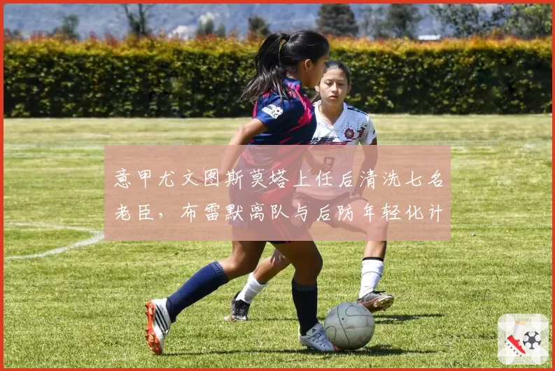 意甲尤文图斯莫塔上任后清洗七名老臣,布雷默离队与后防年轻化计划如何自洽?