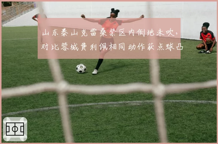 山东泰山克雷桑禁区内倒地未吹,对比蓉城费利佩相同动作获点球凸显尺度不一